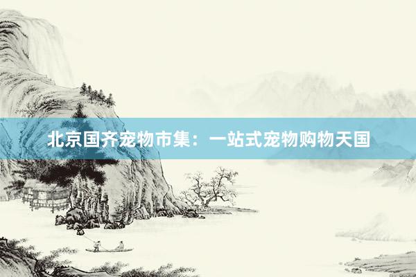 北京国齐宠物市集：一站式宠物购物天国